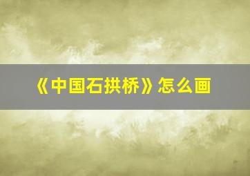 《中国石拱桥》怎么画