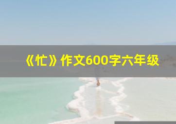 《忙》作文600字六年级