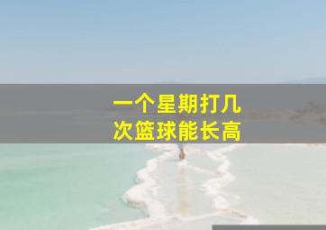 一个星期打几次篮球能长高