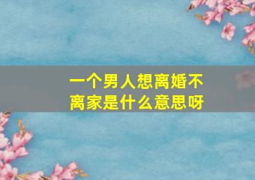 一个男人想离婚不离家是什么意思呀