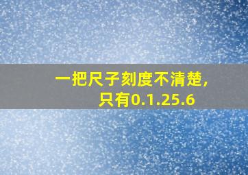 一把尺子刻度不清楚,只有0.1.25.6