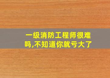 一级消防工程师很难吗,不知道你就亏大了