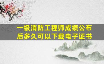 一级消防工程师成绩公布后多久可以下载电子证书