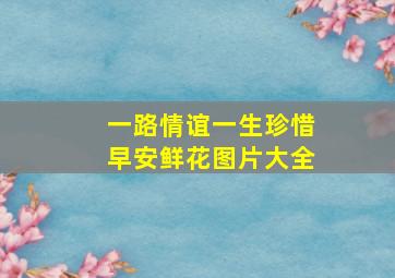 一路情谊一生珍惜早安鲜花图片大全