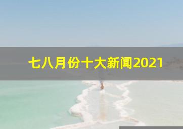 七八月份十大新闻2021