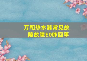 万和热水器常见故障故障E0咋回事