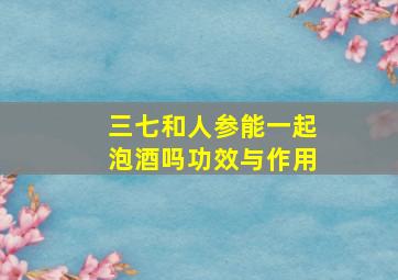 三七和人参能一起泡酒吗功效与作用