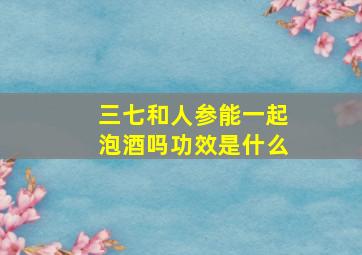 三七和人参能一起泡酒吗功效是什么