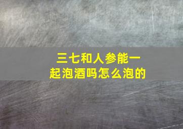 三七和人参能一起泡酒吗怎么泡的