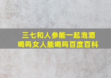 三七和人参能一起泡酒喝吗女人能喝吗百度百科