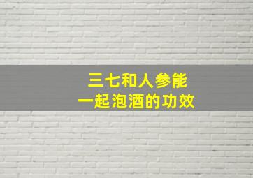 三七和人参能一起泡酒的功效