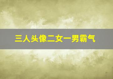 三人头像二女一男霸气