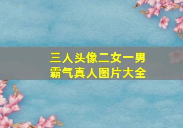 三人头像二女一男霸气真人图片大全