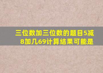 三位数加三位数的题目5减8加几69计算结果可能是