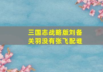 三国志战略版刘备关羽没有张飞配谁