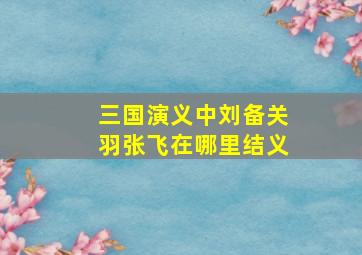 三国演义中刘备关羽张飞在哪里结义