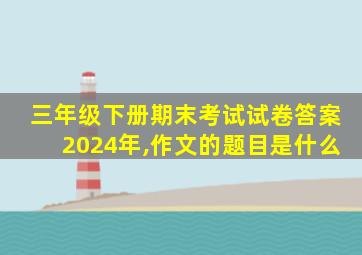 三年级下册期末考试试卷答案2024年,作文的题目是什么