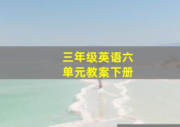 三年级英语六单元教案下册