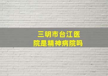 三明市台江医院是精神病院吗