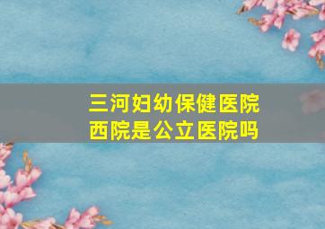 三河妇幼保健医院西院是公立医院吗