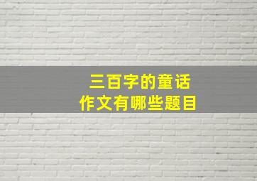 三百字的童话作文有哪些题目