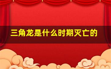 三角龙是什么时期灭亡的