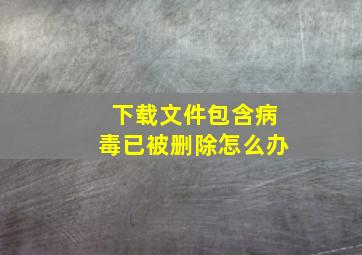 下载文件包含病毒已被删除怎么办