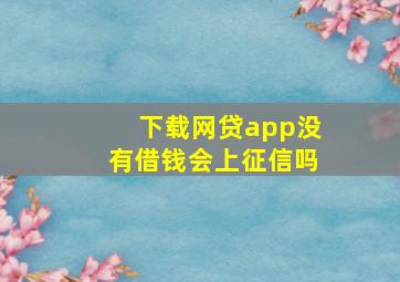 下载网贷app没有借钱会上征信吗