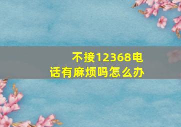 不接12368电话有麻烦吗怎么办