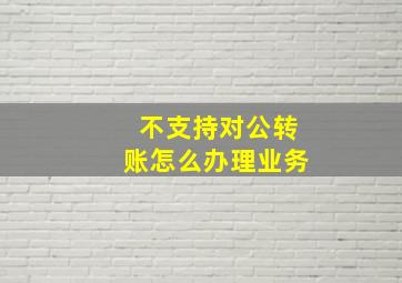 不支持对公转账怎么办理业务