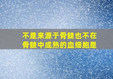 不是来源于骨髓也不在骨髓中成熟的血细胞是