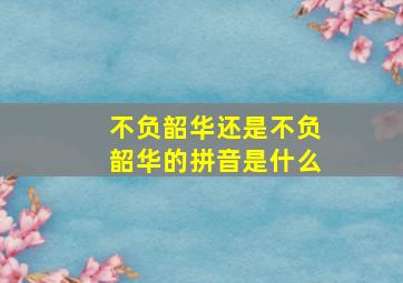 不负韶华还是不负韶华的拼音是什么