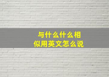 与什么什么相似用英文怎么说