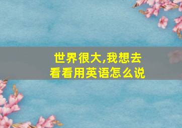 世界很大,我想去看看用英语怎么说