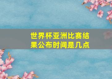 世界杯亚洲比赛结果公布时间是几点