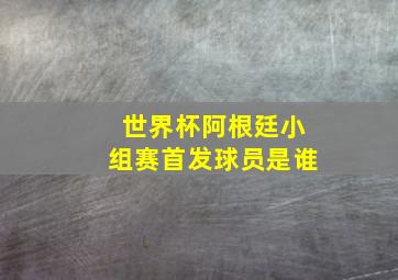 世界杯阿根廷小组赛首发球员是谁