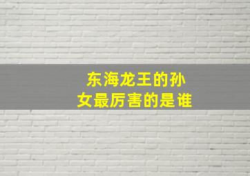 东海龙王的孙女最厉害的是谁