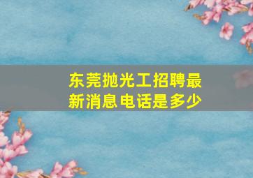 东莞抛光工招聘最新消息电话是多少