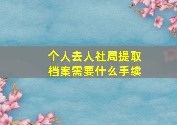 个人去人社局提取档案需要什么手续