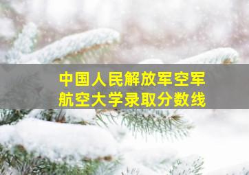 中国人民解放军空军航空大学录取分数线