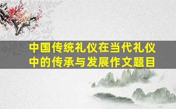 中国传统礼仪在当代礼仪中的传承与发展作文题目