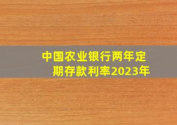 中国农业银行两年定期存款利率2023年