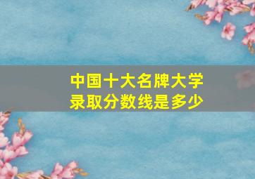 中国十大名牌大学录取分数线是多少