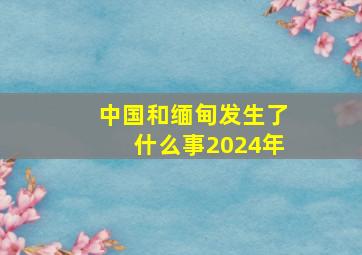 中国和缅甸发生了什么事2024年