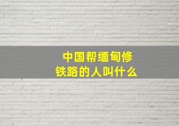 中国帮缅甸修铁路的人叫什么