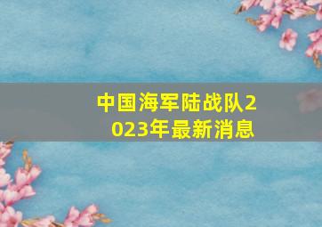 中国海军陆战队2023年最新消息