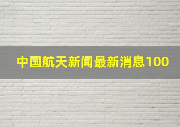 中国航天新闻最新消息100