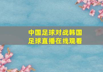 中国足球对战韩国足球直播在线观看