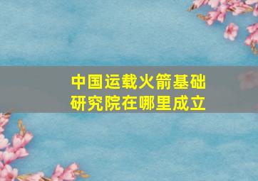 中国运载火箭基础研究院在哪里成立