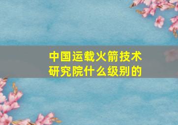 中国运载火箭技术研究院什么级别的